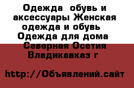 Одежда, обувь и аксессуары Женская одежда и обувь - Одежда для дома. Северная Осетия,Владикавказ г.